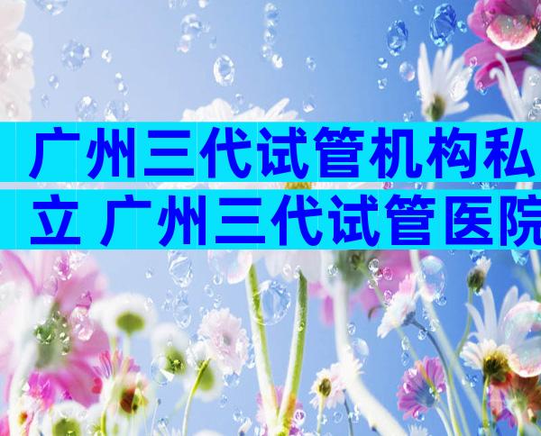 广州三代试管机构私立 广州三代试管医院排名较好